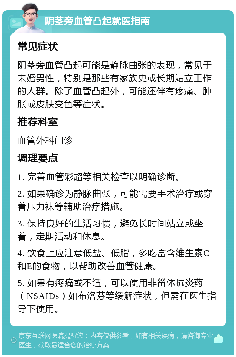 阴茎旁血管凸起就医指南 常见症状 阴茎旁血管凸起可能是静脉曲张的表现，常见于未婚男性，特别是那些有家族史或长期站立工作的人群。除了血管凸起外，可能还伴有疼痛、肿胀或皮肤变色等症状。 推荐科室 血管外科门诊 调理要点 1. 完善血管彩超等相关检查以明确诊断。 2. 如果确诊为静脉曲张，可能需要手术治疗或穿着压力袜等辅助治疗措施。 3. 保持良好的生活习惯，避免长时间站立或坐着，定期活动和休息。 4. 饮食上应注意低盐、低脂，多吃富含维生素C和E的食物，以帮助改善血管健康。 5. 如果有疼痛或不适，可以使用非甾体抗炎药（NSAIDs）如布洛芬等缓解症状，但需在医生指导下使用。