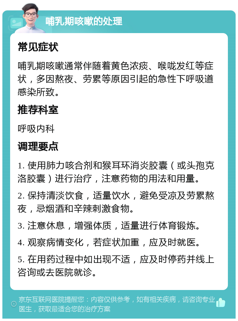 哺乳期咳嗽的处理 常见症状 哺乳期咳嗽通常伴随着黄色浓痰、喉咙发红等症状，多因熬夜、劳累等原因引起的急性下呼吸道感染所致。 推荐科室 呼吸内科 调理要点 1. 使用肺力咳合剂和猴耳环消炎胶囊（或头孢克洛胶囊）进行治疗，注意药物的用法和用量。 2. 保持清淡饮食，适量饮水，避免受凉及劳累熬夜，忌烟酒和辛辣刺激食物。 3. 注意休息，增强体质，适量进行体育锻炼。 4. 观察病情变化，若症状加重，应及时就医。 5. 在用药过程中如出现不适，应及时停药并线上咨询或去医院就诊。