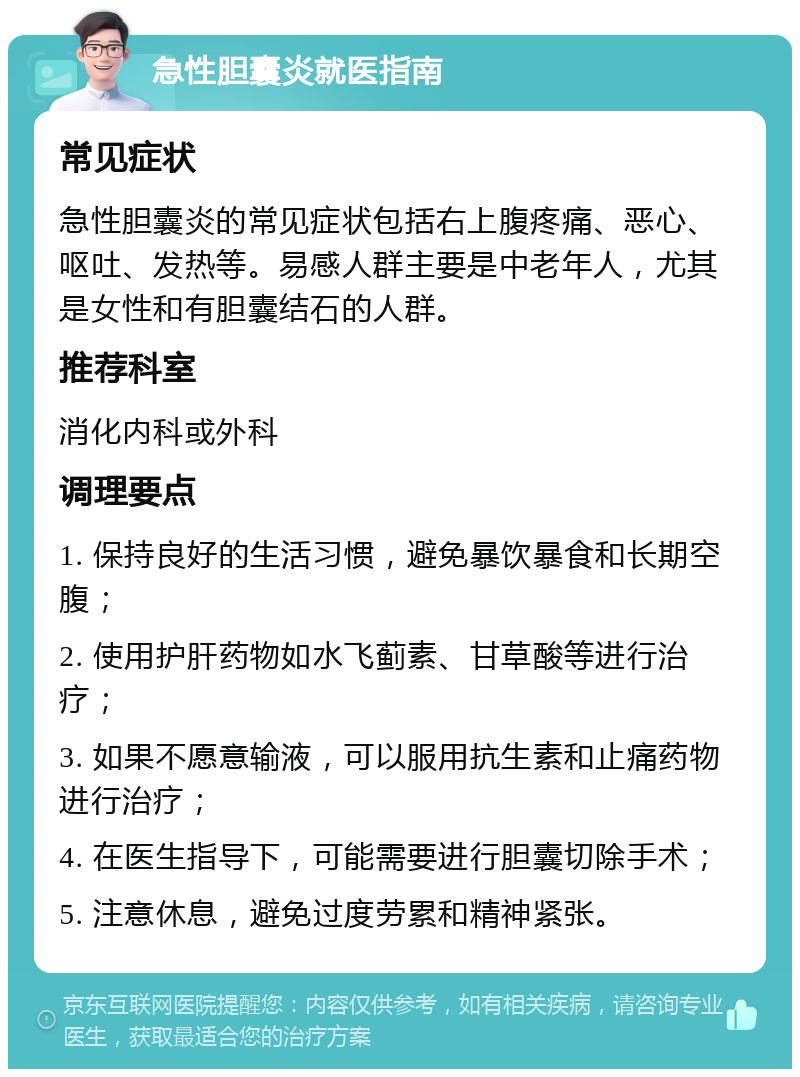 急性胆囊炎就医指南 常见症状 急性胆囊炎的常见症状包括右上腹疼痛、恶心、呕吐、发热等。易感人群主要是中老年人，尤其是女性和有胆囊结石的人群。 推荐科室 消化内科或外科 调理要点 1. 保持良好的生活习惯，避免暴饮暴食和长期空腹； 2. 使用护肝药物如水飞蓟素、甘草酸等进行治疗； 3. 如果不愿意输液，可以服用抗生素和止痛药物进行治疗； 4. 在医生指导下，可能需要进行胆囊切除手术； 5. 注意休息，避免过度劳累和精神紧张。