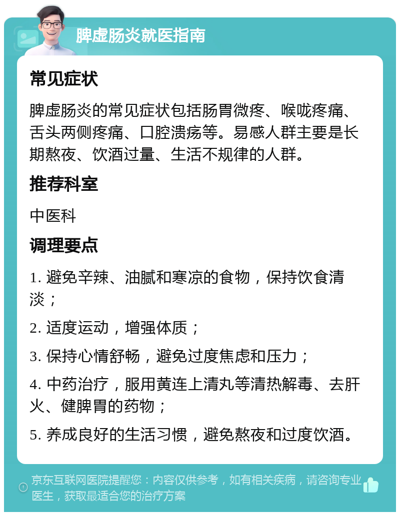 脾虚肠炎就医指南 常见症状 脾虚肠炎的常见症状包括肠胃微疼、喉咙疼痛、舌头两侧疼痛、口腔溃疡等。易感人群主要是长期熬夜、饮酒过量、生活不规律的人群。 推荐科室 中医科 调理要点 1. 避免辛辣、油腻和寒凉的食物，保持饮食清淡； 2. 适度运动，增强体质； 3. 保持心情舒畅，避免过度焦虑和压力； 4. 中药治疗，服用黄连上清丸等清热解毒、去肝火、健脾胃的药物； 5. 养成良好的生活习惯，避免熬夜和过度饮酒。