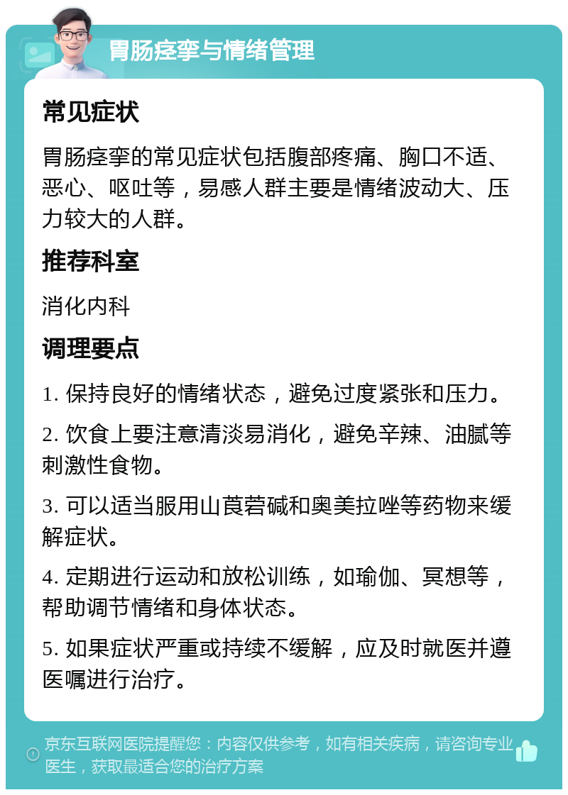 胃肠痉挛与情绪管理 常见症状 胃肠痉挛的常见症状包括腹部疼痛、胸口不适、恶心、呕吐等，易感人群主要是情绪波动大、压力较大的人群。 推荐科室 消化内科 调理要点 1. 保持良好的情绪状态，避免过度紧张和压力。 2. 饮食上要注意清淡易消化，避免辛辣、油腻等刺激性食物。 3. 可以适当服用山莨菪碱和奥美拉唑等药物来缓解症状。 4. 定期进行运动和放松训练，如瑜伽、冥想等，帮助调节情绪和身体状态。 5. 如果症状严重或持续不缓解，应及时就医并遵医嘱进行治疗。