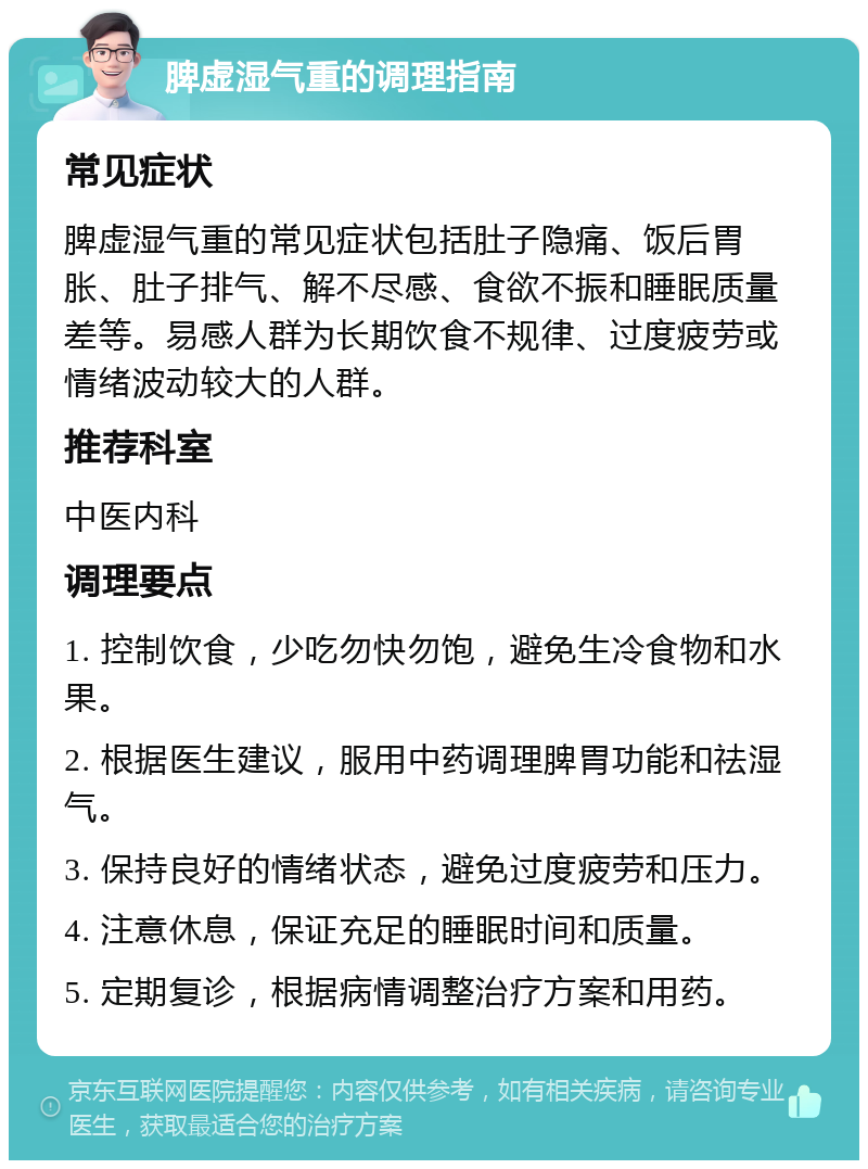 脾虚湿气重的调理指南 常见症状 脾虚湿气重的常见症状包括肚子隐痛、饭后胃胀、肚子排气、解不尽感、食欲不振和睡眠质量差等。易感人群为长期饮食不规律、过度疲劳或情绪波动较大的人群。 推荐科室 中医内科 调理要点 1. 控制饮食，少吃勿快勿饱，避免生冷食物和水果。 2. 根据医生建议，服用中药调理脾胃功能和祛湿气。 3. 保持良好的情绪状态，避免过度疲劳和压力。 4. 注意休息，保证充足的睡眠时间和质量。 5. 定期复诊，根据病情调整治疗方案和用药。