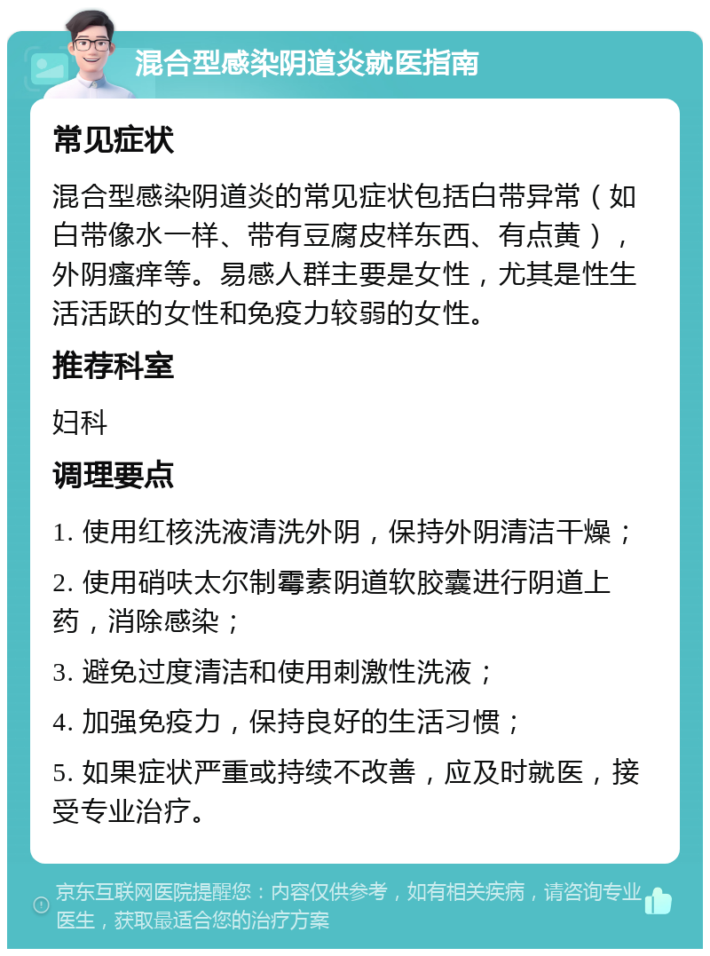 混合型感染阴道炎就医指南 常见症状 混合型感染阴道炎的常见症状包括白带异常（如白带像水一样、带有豆腐皮样东西、有点黄），外阴瘙痒等。易感人群主要是女性，尤其是性生活活跃的女性和免疫力较弱的女性。 推荐科室 妇科 调理要点 1. 使用红核洗液清洗外阴，保持外阴清洁干燥； 2. 使用硝呋太尔制霉素阴道软胶囊进行阴道上药，消除感染； 3. 避免过度清洁和使用刺激性洗液； 4. 加强免疫力，保持良好的生活习惯； 5. 如果症状严重或持续不改善，应及时就医，接受专业治疗。