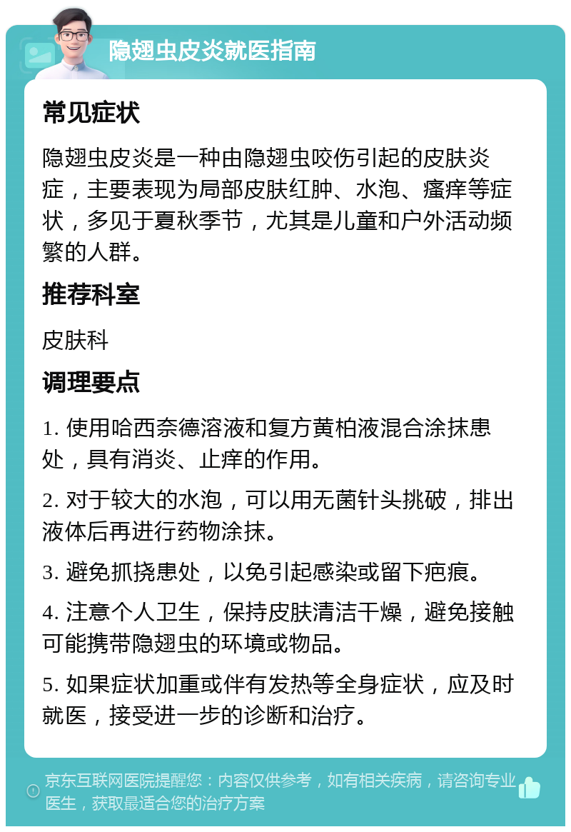 隐翅虫皮炎就医指南 常见症状 隐翅虫皮炎是一种由隐翅虫咬伤引起的皮肤炎症，主要表现为局部皮肤红肿、水泡、瘙痒等症状，多见于夏秋季节，尤其是儿童和户外活动频繁的人群。 推荐科室 皮肤科 调理要点 1. 使用哈西奈德溶液和复方黄柏液混合涂抹患处，具有消炎、止痒的作用。 2. 对于较大的水泡，可以用无菌针头挑破，排出液体后再进行药物涂抹。 3. 避免抓挠患处，以免引起感染或留下疤痕。 4. 注意个人卫生，保持皮肤清洁干燥，避免接触可能携带隐翅虫的环境或物品。 5. 如果症状加重或伴有发热等全身症状，应及时就医，接受进一步的诊断和治疗。