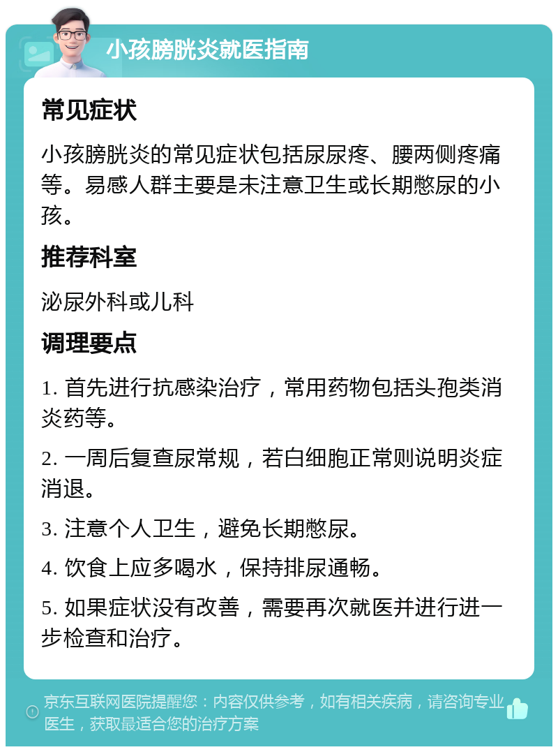 小孩膀胱炎就医指南 常见症状 小孩膀胱炎的常见症状包括尿尿疼、腰两侧疼痛等。易感人群主要是未注意卫生或长期憋尿的小孩。 推荐科室 泌尿外科或儿科 调理要点 1. 首先进行抗感染治疗，常用药物包括头孢类消炎药等。 2. 一周后复查尿常规，若白细胞正常则说明炎症消退。 3. 注意个人卫生，避免长期憋尿。 4. 饮食上应多喝水，保持排尿通畅。 5. 如果症状没有改善，需要再次就医并进行进一步检查和治疗。