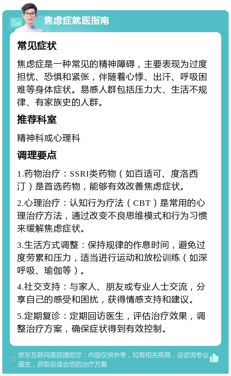 焦虑症就医指南 常见症状 焦虑症是一种常见的精神障碍，主要表现为过度担忧、恐惧和紧张，伴随着心悸、出汗、呼吸困难等身体症状。易感人群包括压力大、生活不规律、有家族史的人群。 推荐科室 精神科或心理科 调理要点 1.药物治疗：SSRI类药物（如百适可、度洛西汀）是首选药物，能够有效改善焦虑症状。 2.心理治疗：认知行为疗法（CBT）是常用的心理治疗方法，通过改变不良思维模式和行为习惯来缓解焦虑症状。 3.生活方式调整：保持规律的作息时间，避免过度劳累和压力，适当进行运动和放松训练（如深呼吸、瑜伽等）。 4.社交支持：与家人、朋友或专业人士交流，分享自己的感受和困扰，获得情感支持和建议。 5.定期复诊：定期回访医生，评估治疗效果，调整治疗方案，确保症状得到有效控制。