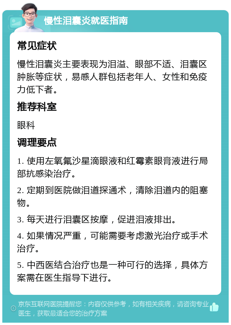 慢性泪囊炎就医指南 常见症状 慢性泪囊炎主要表现为泪溢、眼部不适、泪囊区肿胀等症状，易感人群包括老年人、女性和免疫力低下者。 推荐科室 眼科 调理要点 1. 使用左氧氟沙星滴眼液和红霉素眼膏液进行局部抗感染治疗。 2. 定期到医院做泪道探通术，清除泪道内的阻塞物。 3. 每天进行泪囊区按摩，促进泪液排出。 4. 如果情况严重，可能需要考虑激光治疗或手术治疗。 5. 中西医结合治疗也是一种可行的选择，具体方案需在医生指导下进行。