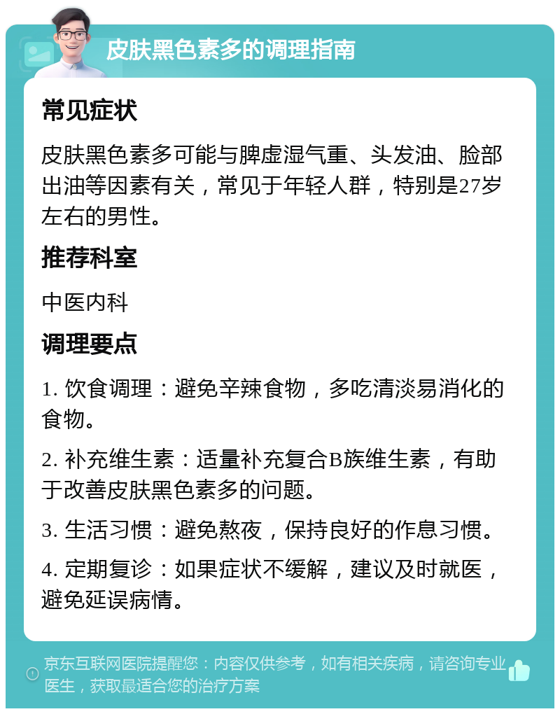 皮肤黑色素多的调理指南 常见症状 皮肤黑色素多可能与脾虚湿气重、头发油、脸部出油等因素有关，常见于年轻人群，特别是27岁左右的男性。 推荐科室 中医内科 调理要点 1. 饮食调理：避免辛辣食物，多吃清淡易消化的食物。 2. 补充维生素：适量补充复合B族维生素，有助于改善皮肤黑色素多的问题。 3. 生活习惯：避免熬夜，保持良好的作息习惯。 4. 定期复诊：如果症状不缓解，建议及时就医，避免延误病情。