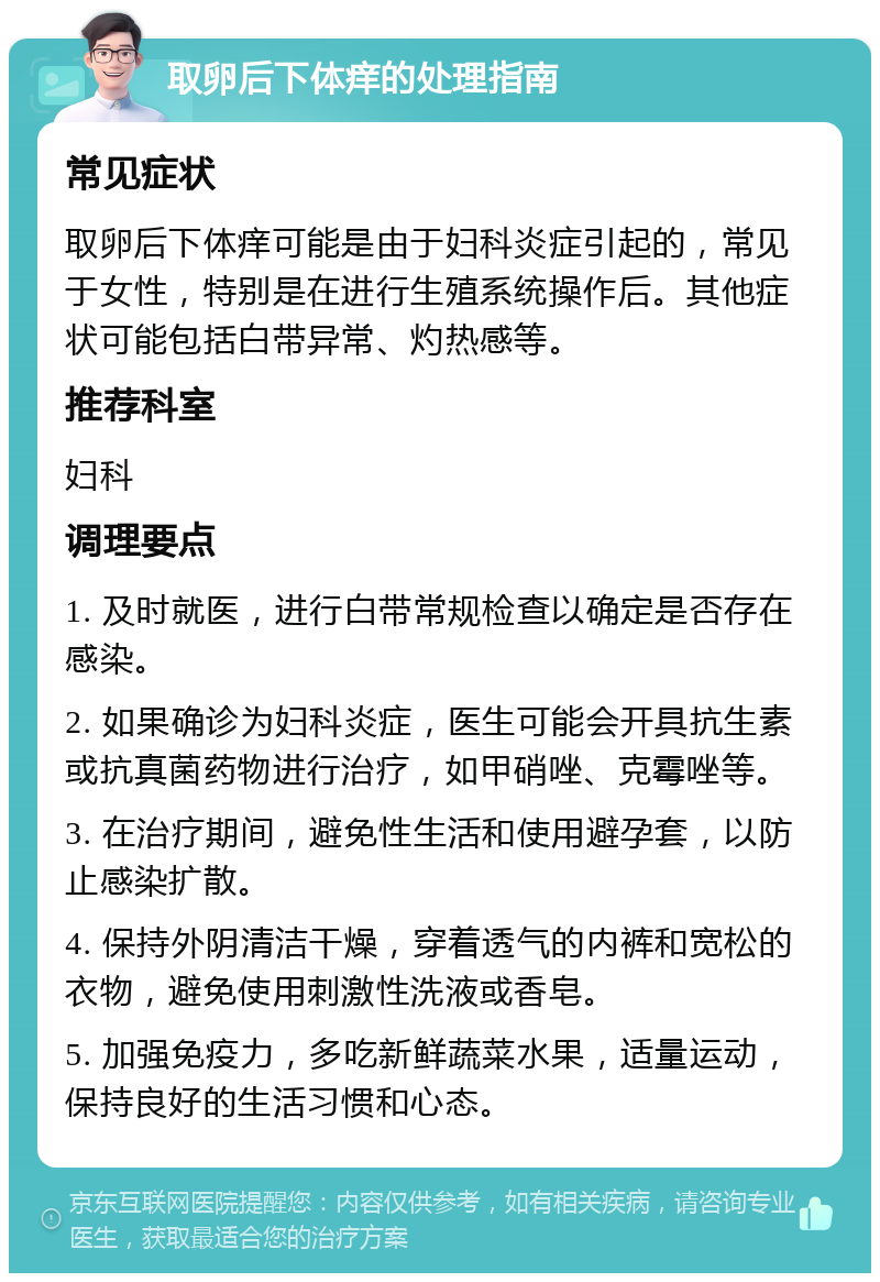 取卵后下体痒的处理指南 常见症状 取卵后下体痒可能是由于妇科炎症引起的，常见于女性，特别是在进行生殖系统操作后。其他症状可能包括白带异常、灼热感等。 推荐科室 妇科 调理要点 1. 及时就医，进行白带常规检查以确定是否存在感染。 2. 如果确诊为妇科炎症，医生可能会开具抗生素或抗真菌药物进行治疗，如甲硝唑、克霉唑等。 3. 在治疗期间，避免性生活和使用避孕套，以防止感染扩散。 4. 保持外阴清洁干燥，穿着透气的内裤和宽松的衣物，避免使用刺激性洗液或香皂。 5. 加强免疫力，多吃新鲜蔬菜水果，适量运动，保持良好的生活习惯和心态。