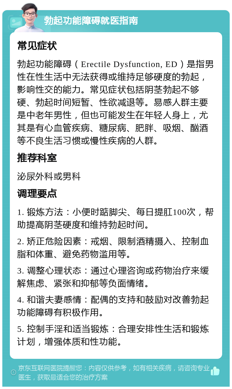 勃起功能障碍就医指南 常见症状 勃起功能障碍（Erectile Dysfunction, ED）是指男性在性生活中无法获得或维持足够硬度的勃起，影响性交的能力。常见症状包括阴茎勃起不够硬、勃起时间短暂、性欲减退等。易感人群主要是中老年男性，但也可能发生在年轻人身上，尤其是有心血管疾病、糖尿病、肥胖、吸烟、酗酒等不良生活习惯或慢性疾病的人群。 推荐科室 泌尿外科或男科 调理要点 1. 锻炼方法：小便时踮脚尖、每日提肛100次，帮助提高阴茎硬度和维持勃起时间。 2. 矫正危险因素：戒烟、限制酒精摄入、控制血脂和体重、避免药物滥用等。 3. 调整心理状态：通过心理咨询或药物治疗来缓解焦虑、紧张和抑郁等负面情绪。 4. 和谐夫妻感情：配偶的支持和鼓励对改善勃起功能障碍有积极作用。 5. 控制手淫和适当锻炼：合理安排性生活和锻炼计划，增强体质和性功能。