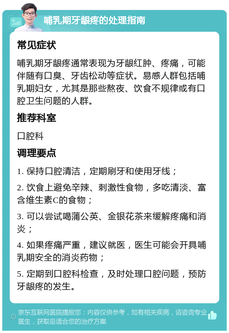 哺乳期牙龈疼的处理指南 常见症状 哺乳期牙龈疼通常表现为牙龈红肿、疼痛，可能伴随有口臭、牙齿松动等症状。易感人群包括哺乳期妇女，尤其是那些熬夜、饮食不规律或有口腔卫生问题的人群。 推荐科室 口腔科 调理要点 1. 保持口腔清洁，定期刷牙和使用牙线； 2. 饮食上避免辛辣、刺激性食物，多吃清淡、富含维生素C的食物； 3. 可以尝试喝蒲公英、金银花茶来缓解疼痛和消炎； 4. 如果疼痛严重，建议就医，医生可能会开具哺乳期安全的消炎药物； 5. 定期到口腔科检查，及时处理口腔问题，预防牙龈疼的发生。