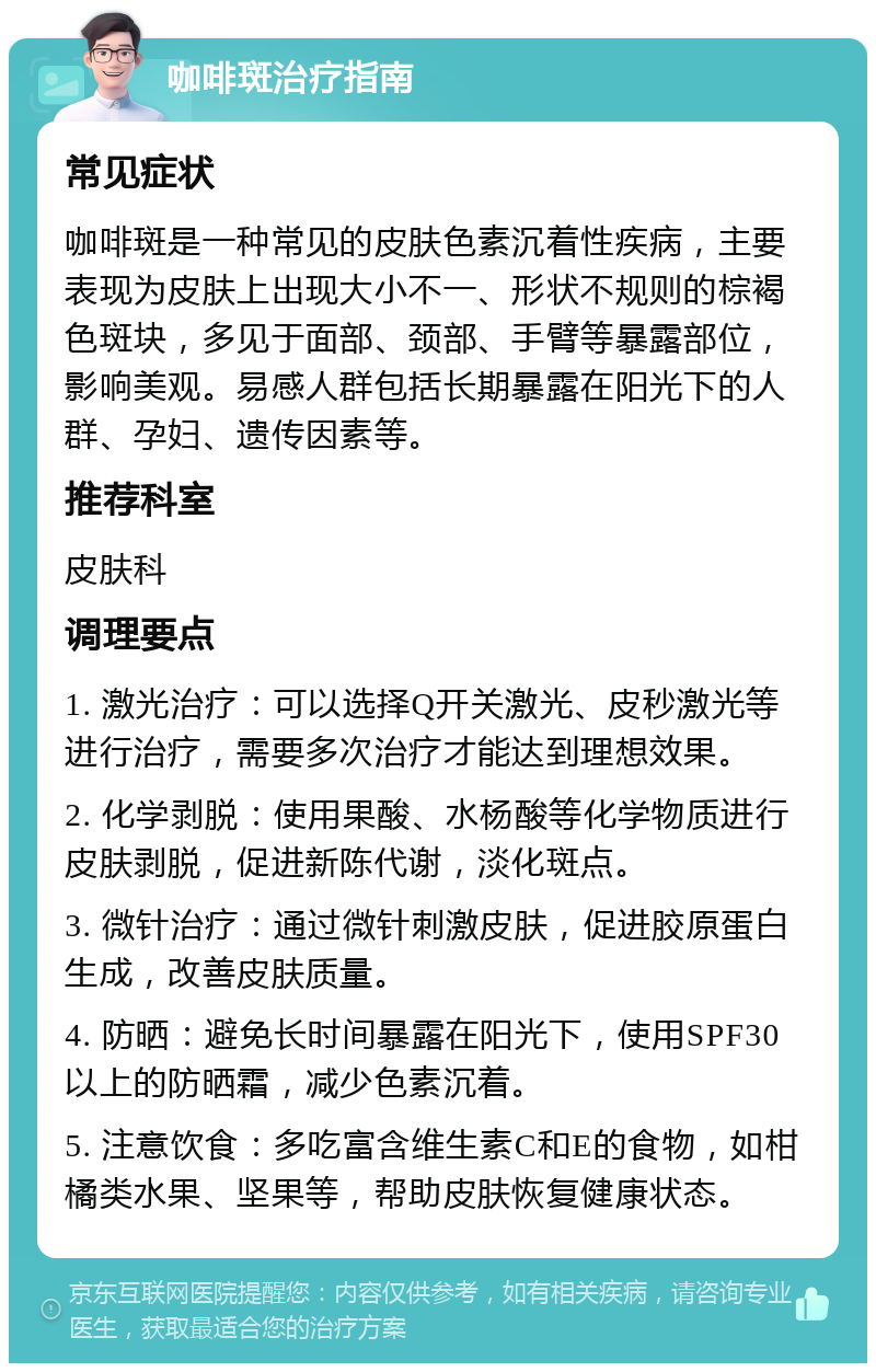 咖啡斑治疗指南 常见症状 咖啡斑是一种常见的皮肤色素沉着性疾病，主要表现为皮肤上出现大小不一、形状不规则的棕褐色斑块，多见于面部、颈部、手臂等暴露部位，影响美观。易感人群包括长期暴露在阳光下的人群、孕妇、遗传因素等。 推荐科室 皮肤科 调理要点 1. 激光治疗：可以选择Q开关激光、皮秒激光等进行治疗，需要多次治疗才能达到理想效果。 2. 化学剥脱：使用果酸、水杨酸等化学物质进行皮肤剥脱，促进新陈代谢，淡化斑点。 3. 微针治疗：通过微针刺激皮肤，促进胶原蛋白生成，改善皮肤质量。 4. 防晒：避免长时间暴露在阳光下，使用SPF30以上的防晒霜，减少色素沉着。 5. 注意饮食：多吃富含维生素C和E的食物，如柑橘类水果、坚果等，帮助皮肤恢复健康状态。