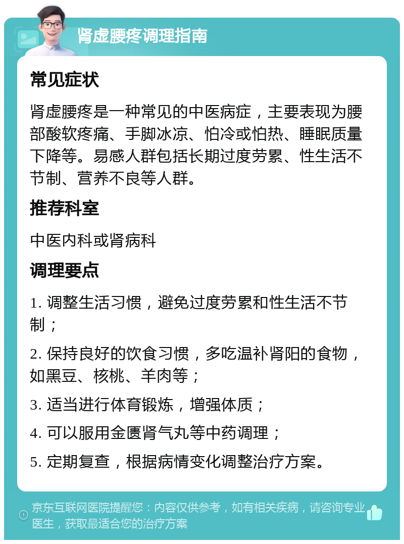 肾虚腰疼调理指南 常见症状 肾虚腰疼是一种常见的中医病症，主要表现为腰部酸软疼痛、手脚冰凉、怕冷或怕热、睡眠质量下降等。易感人群包括长期过度劳累、性生活不节制、营养不良等人群。 推荐科室 中医内科或肾病科 调理要点 1. 调整生活习惯，避免过度劳累和性生活不节制； 2. 保持良好的饮食习惯，多吃温补肾阳的食物，如黑豆、核桃、羊肉等； 3. 适当进行体育锻炼，增强体质； 4. 可以服用金匮肾气丸等中药调理； 5. 定期复查，根据病情变化调整治疗方案。