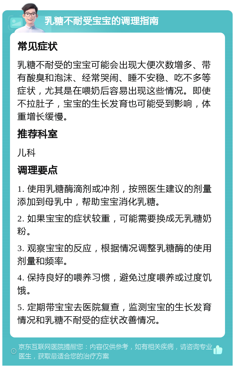 乳糖不耐受宝宝的调理指南 常见症状 乳糖不耐受的宝宝可能会出现大便次数增多、带有酸臭和泡沫、经常哭闹、睡不安稳、吃不多等症状，尤其是在喂奶后容易出现这些情况。即使不拉肚子，宝宝的生长发育也可能受到影响，体重增长缓慢。 推荐科室 儿科 调理要点 1. 使用乳糖酶滴剂或冲剂，按照医生建议的剂量添加到母乳中，帮助宝宝消化乳糖。 2. 如果宝宝的症状较重，可能需要换成无乳糖奶粉。 3. 观察宝宝的反应，根据情况调整乳糖酶的使用剂量和频率。 4. 保持良好的喂养习惯，避免过度喂养或过度饥饿。 5. 定期带宝宝去医院复查，监测宝宝的生长发育情况和乳糖不耐受的症状改善情况。