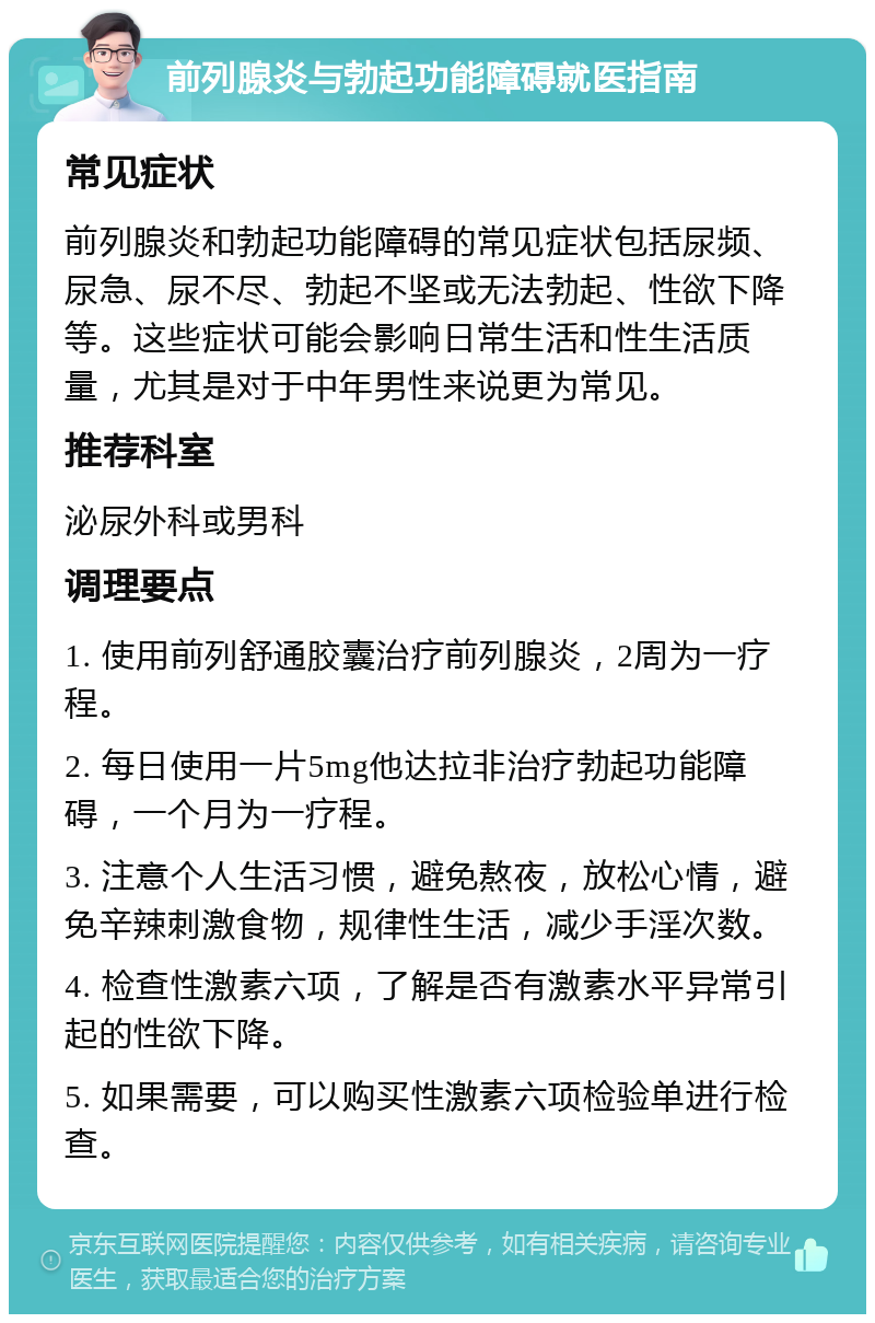 前列腺炎与勃起功能障碍就医指南 常见症状 前列腺炎和勃起功能障碍的常见症状包括尿频、尿急、尿不尽、勃起不坚或无法勃起、性欲下降等。这些症状可能会影响日常生活和性生活质量，尤其是对于中年男性来说更为常见。 推荐科室 泌尿外科或男科 调理要点 1. 使用前列舒通胶囊治疗前列腺炎，2周为一疗程。 2. 每日使用一片5mg他达拉非治疗勃起功能障碍，一个月为一疗程。 3. 注意个人生活习惯，避免熬夜，放松心情，避免辛辣刺激食物，规律性生活，减少手淫次数。 4. 检查性激素六项，了解是否有激素水平异常引起的性欲下降。 5. 如果需要，可以购买性激素六项检验单进行检查。