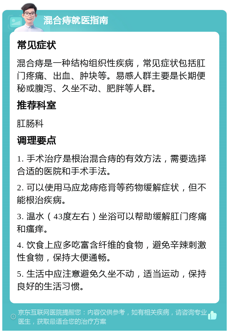 混合痔就医指南 常见症状 混合痔是一种结构组织性疾病，常见症状包括肛门疼痛、出血、肿块等。易感人群主要是长期便秘或腹泻、久坐不动、肥胖等人群。 推荐科室 肛肠科 调理要点 1. 手术治疗是根治混合痔的有效方法，需要选择合适的医院和手术手法。 2. 可以使用马应龙痔疮膏等药物缓解症状，但不能根治疾病。 3. 温水（43度左右）坐浴可以帮助缓解肛门疼痛和瘙痒。 4. 饮食上应多吃富含纤维的食物，避免辛辣刺激性食物，保持大便通畅。 5. 生活中应注意避免久坐不动，适当运动，保持良好的生活习惯。