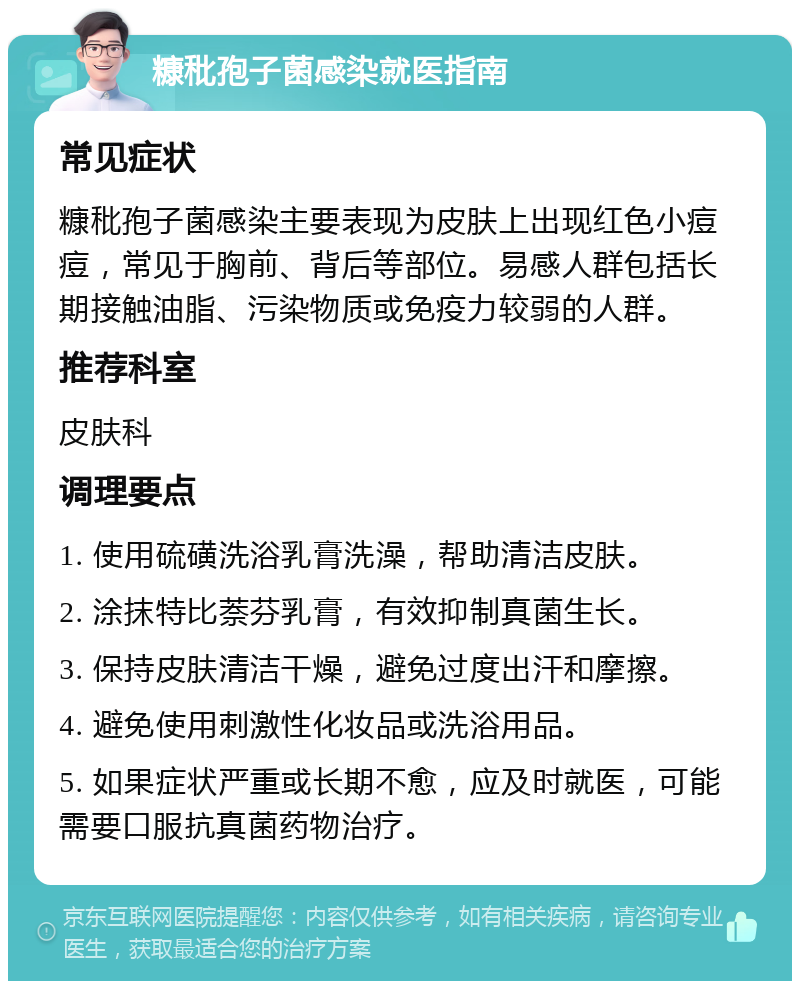 糠秕孢子菌感染就医指南 常见症状 糠秕孢子菌感染主要表现为皮肤上出现红色小痘痘，常见于胸前、背后等部位。易感人群包括长期接触油脂、污染物质或免疫力较弱的人群。 推荐科室 皮肤科 调理要点 1. 使用硫磺洗浴乳膏洗澡，帮助清洁皮肤。 2. 涂抹特比萘芬乳膏，有效抑制真菌生长。 3. 保持皮肤清洁干燥，避免过度出汗和摩擦。 4. 避免使用刺激性化妆品或洗浴用品。 5. 如果症状严重或长期不愈，应及时就医，可能需要口服抗真菌药物治疗。