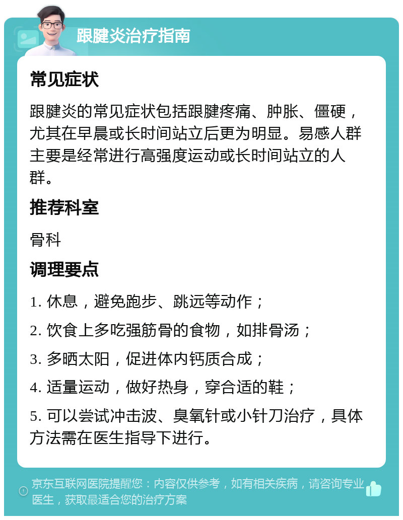 跟腱炎治疗指南 常见症状 跟腱炎的常见症状包括跟腱疼痛、肿胀、僵硬，尤其在早晨或长时间站立后更为明显。易感人群主要是经常进行高强度运动或长时间站立的人群。 推荐科室 骨科 调理要点 1. 休息，避免跑步、跳远等动作； 2. 饮食上多吃强筋骨的食物，如排骨汤； 3. 多晒太阳，促进体内钙质合成； 4. 适量运动，做好热身，穿合适的鞋； 5. 可以尝试冲击波、臭氧针或小针刀治疗，具体方法需在医生指导下进行。