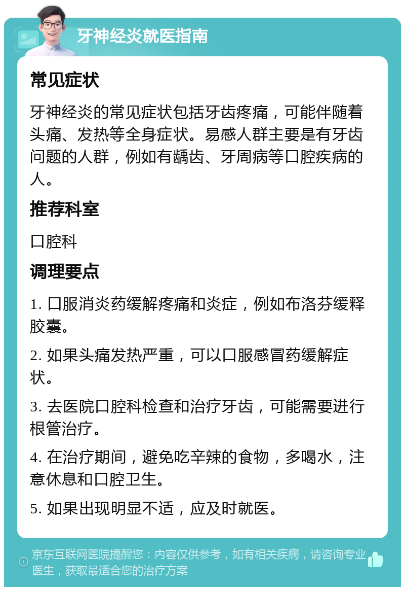 牙神经炎就医指南 常见症状 牙神经炎的常见症状包括牙齿疼痛，可能伴随着头痛、发热等全身症状。易感人群主要是有牙齿问题的人群，例如有龋齿、牙周病等口腔疾病的人。 推荐科室 口腔科 调理要点 1. 口服消炎药缓解疼痛和炎症，例如布洛芬缓释胶囊。 2. 如果头痛发热严重，可以口服感冒药缓解症状。 3. 去医院口腔科检查和治疗牙齿，可能需要进行根管治疗。 4. 在治疗期间，避免吃辛辣的食物，多喝水，注意休息和口腔卫生。 5. 如果出现明显不适，应及时就医。