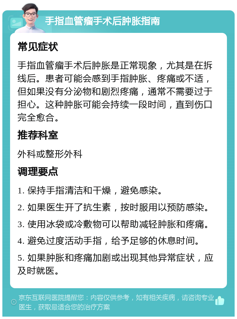 手指血管瘤手术后肿胀指南 常见症状 手指血管瘤手术后肿胀是正常现象，尤其是在拆线后。患者可能会感到手指肿胀、疼痛或不适，但如果没有分泌物和剧烈疼痛，通常不需要过于担心。这种肿胀可能会持续一段时间，直到伤口完全愈合。 推荐科室 外科或整形外科 调理要点 1. 保持手指清洁和干燥，避免感染。 2. 如果医生开了抗生素，按时服用以预防感染。 3. 使用冰袋或冷敷物可以帮助减轻肿胀和疼痛。 4. 避免过度活动手指，给予足够的休息时间。 5. 如果肿胀和疼痛加剧或出现其他异常症状，应及时就医。