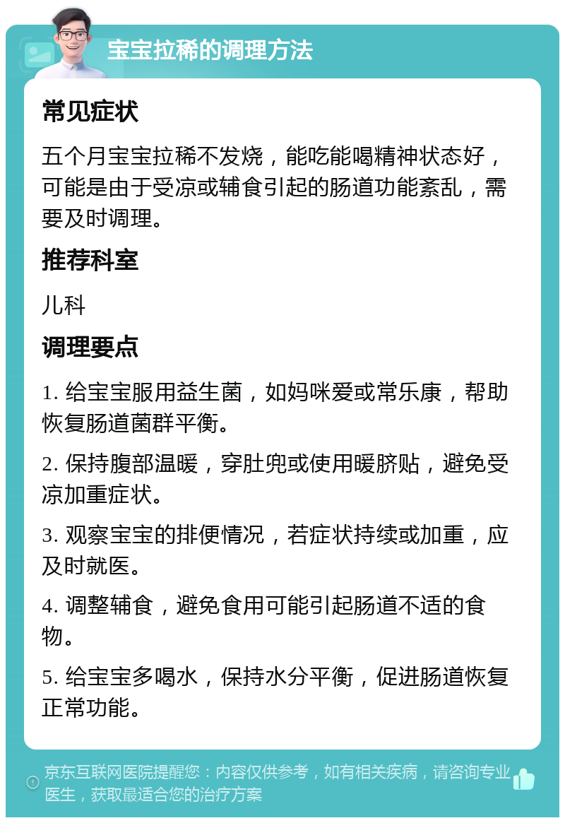 宝宝拉稀的调理方法 常见症状 五个月宝宝拉稀不发烧，能吃能喝精神状态好，可能是由于受凉或辅食引起的肠道功能紊乱，需要及时调理。 推荐科室 儿科 调理要点 1. 给宝宝服用益生菌，如妈咪爱或常乐康，帮助恢复肠道菌群平衡。 2. 保持腹部温暖，穿肚兜或使用暖脐贴，避免受凉加重症状。 3. 观察宝宝的排便情况，若症状持续或加重，应及时就医。 4. 调整辅食，避免食用可能引起肠道不适的食物。 5. 给宝宝多喝水，保持水分平衡，促进肠道恢复正常功能。