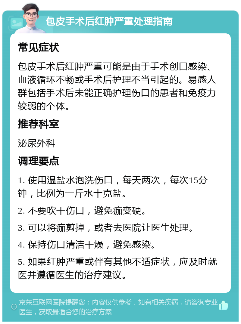 包皮手术后红肿严重处理指南 常见症状 包皮手术后红肿严重可能是由于手术创口感染、血液循环不畅或手术后护理不当引起的。易感人群包括手术后未能正确护理伤口的患者和免疫力较弱的个体。 推荐科室 泌尿外科 调理要点 1. 使用温盐水泡洗伤口，每天两次，每次15分钟，比例为一斤水十克盐。 2. 不要吹干伤口，避免痂变硬。 3. 可以将痂剪掉，或者去医院让医生处理。 4. 保持伤口清洁干燥，避免感染。 5. 如果红肿严重或伴有其他不适症状，应及时就医并遵循医生的治疗建议。