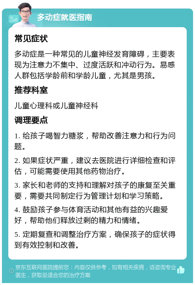 多动症就医指南 常见症状 多动症是一种常见的儿童神经发育障碍，主要表现为注意力不集中、过度活跃和冲动行为。易感人群包括学龄前和学龄儿童，尤其是男孩。 推荐科室 儿童心理科或儿童神经科 调理要点 1. 给孩子喝智力糖浆，帮助改善注意力和行为问题。 2. 如果症状严重，建议去医院进行详细检查和评估，可能需要使用其他药物治疗。 3. 家长和老师的支持和理解对孩子的康复至关重要，需要共同制定行为管理计划和学习策略。 4. 鼓励孩子参与体育活动和其他有益的兴趣爱好，帮助他们释放过剩的精力和情绪。 5. 定期复查和调整治疗方案，确保孩子的症状得到有效控制和改善。