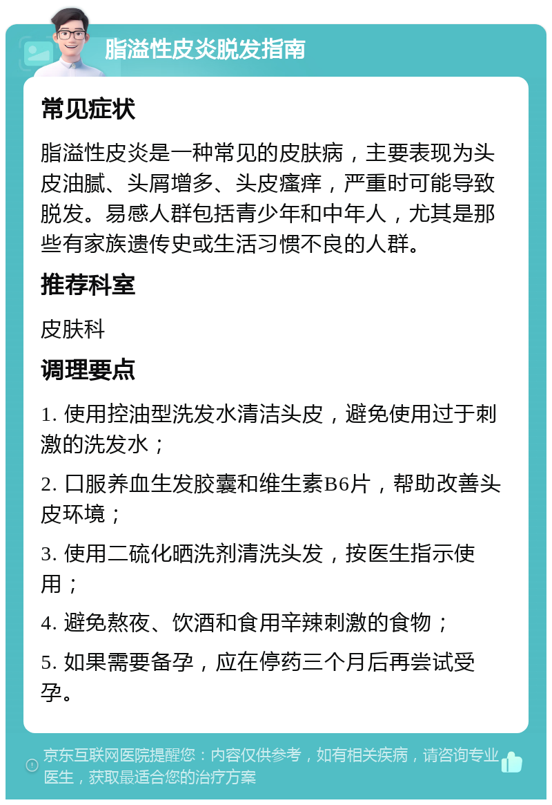 脂溢性皮炎脱发指南 常见症状 脂溢性皮炎是一种常见的皮肤病，主要表现为头皮油腻、头屑增多、头皮瘙痒，严重时可能导致脱发。易感人群包括青少年和中年人，尤其是那些有家族遗传史或生活习惯不良的人群。 推荐科室 皮肤科 调理要点 1. 使用控油型洗发水清洁头皮，避免使用过于刺激的洗发水； 2. 口服养血生发胶囊和维生素B6片，帮助改善头皮环境； 3. 使用二硫化晒洗剂清洗头发，按医生指示使用； 4. 避免熬夜、饮酒和食用辛辣刺激的食物； 5. 如果需要备孕，应在停药三个月后再尝试受孕。