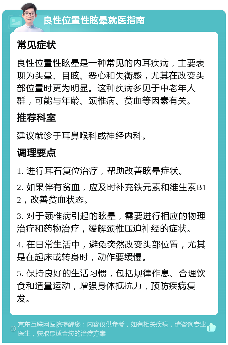 良性位置性眩晕就医指南 常见症状 良性位置性眩晕是一种常见的内耳疾病，主要表现为头晕、目眩、恶心和失衡感，尤其在改变头部位置时更为明显。这种疾病多见于中老年人群，可能与年龄、颈椎病、贫血等因素有关。 推荐科室 建议就诊于耳鼻喉科或神经内科。 调理要点 1. 进行耳石复位治疗，帮助改善眩晕症状。 2. 如果伴有贫血，应及时补充铁元素和维生素B12，改善贫血状态。 3. 对于颈椎病引起的眩晕，需要进行相应的物理治疗和药物治疗，缓解颈椎压迫神经的症状。 4. 在日常生活中，避免突然改变头部位置，尤其是在起床或转身时，动作要缓慢。 5. 保持良好的生活习惯，包括规律作息、合理饮食和适量运动，增强身体抵抗力，预防疾病复发。