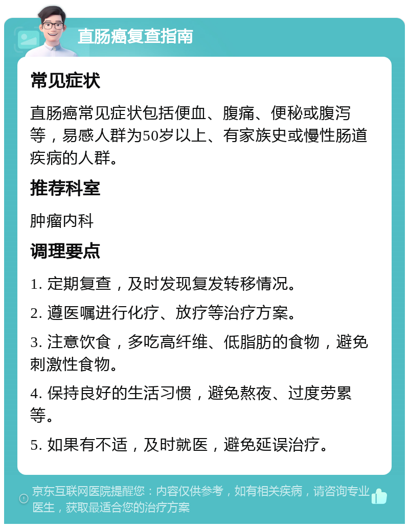 直肠癌复查指南 常见症状 直肠癌常见症状包括便血、腹痛、便秘或腹泻等，易感人群为50岁以上、有家族史或慢性肠道疾病的人群。 推荐科室 肿瘤内科 调理要点 1. 定期复查，及时发现复发转移情况。 2. 遵医嘱进行化疗、放疗等治疗方案。 3. 注意饮食，多吃高纤维、低脂肪的食物，避免刺激性食物。 4. 保持良好的生活习惯，避免熬夜、过度劳累等。 5. 如果有不适，及时就医，避免延误治疗。