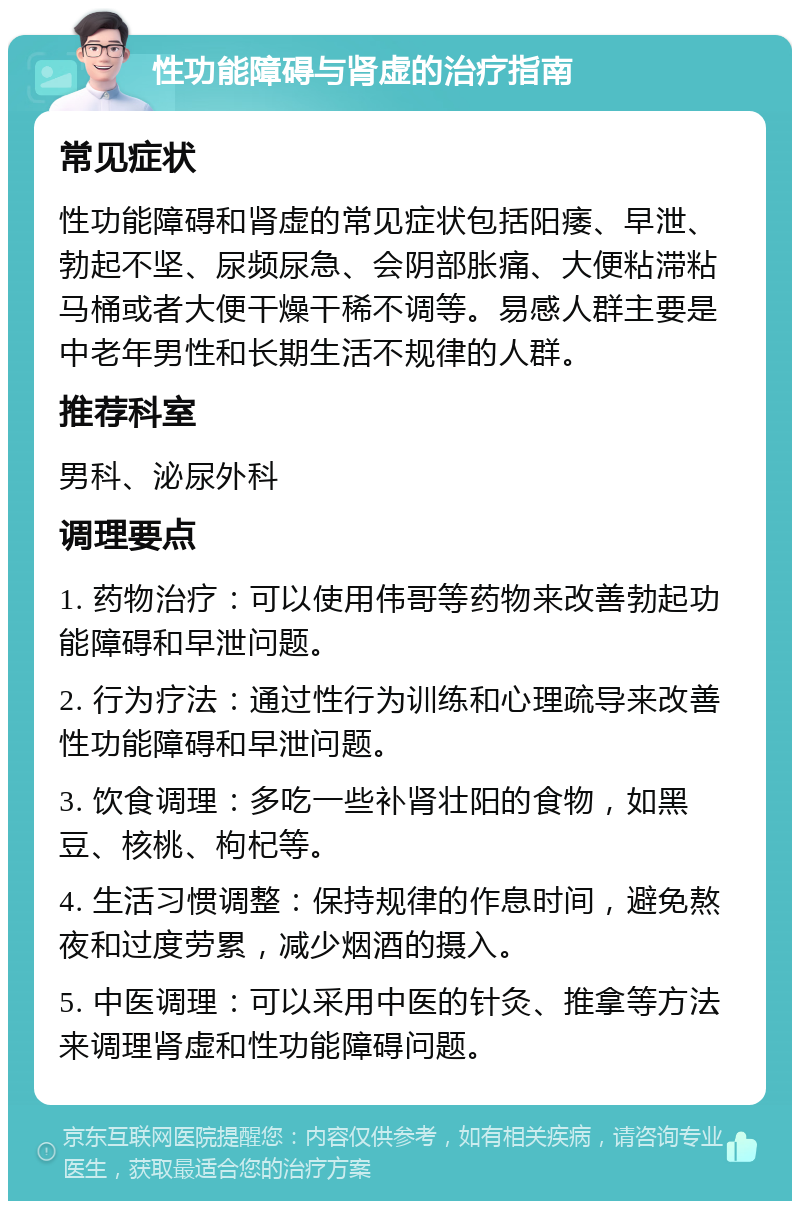 性功能障碍与肾虚的治疗指南 常见症状 性功能障碍和肾虚的常见症状包括阳痿、早泄、勃起不坚、尿频尿急、会阴部胀痛、大便粘滞粘马桶或者大便干燥干稀不调等。易感人群主要是中老年男性和长期生活不规律的人群。 推荐科室 男科、泌尿外科 调理要点 1. 药物治疗：可以使用伟哥等药物来改善勃起功能障碍和早泄问题。 2. 行为疗法：通过性行为训练和心理疏导来改善性功能障碍和早泄问题。 3. 饮食调理：多吃一些补肾壮阳的食物，如黑豆、核桃、枸杞等。 4. 生活习惯调整：保持规律的作息时间，避免熬夜和过度劳累，减少烟酒的摄入。 5. 中医调理：可以采用中医的针灸、推拿等方法来调理肾虚和性功能障碍问题。