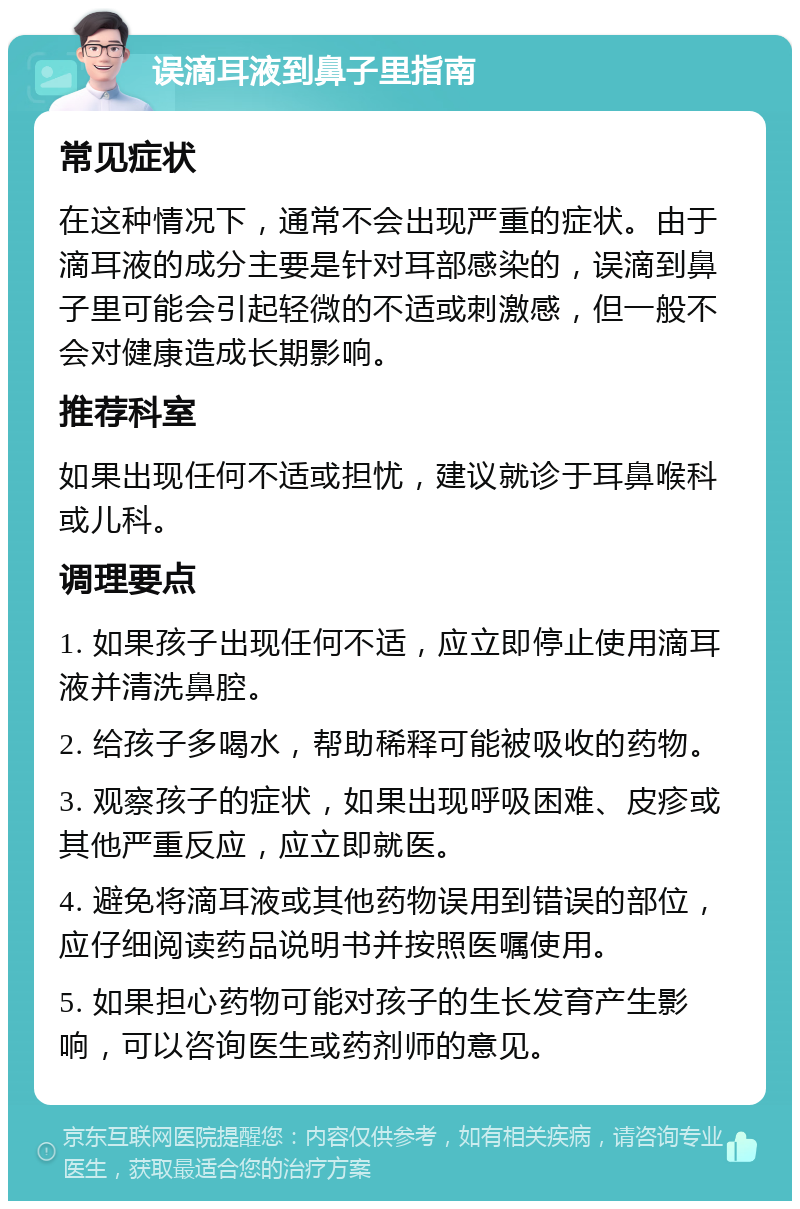 误滴耳液到鼻子里指南 常见症状 在这种情况下，通常不会出现严重的症状。由于滴耳液的成分主要是针对耳部感染的，误滴到鼻子里可能会引起轻微的不适或刺激感，但一般不会对健康造成长期影响。 推荐科室 如果出现任何不适或担忧，建议就诊于耳鼻喉科或儿科。 调理要点 1. 如果孩子出现任何不适，应立即停止使用滴耳液并清洗鼻腔。 2. 给孩子多喝水，帮助稀释可能被吸收的药物。 3. 观察孩子的症状，如果出现呼吸困难、皮疹或其他严重反应，应立即就医。 4. 避免将滴耳液或其他药物误用到错误的部位，应仔细阅读药品说明书并按照医嘱使用。 5. 如果担心药物可能对孩子的生长发育产生影响，可以咨询医生或药剂师的意见。