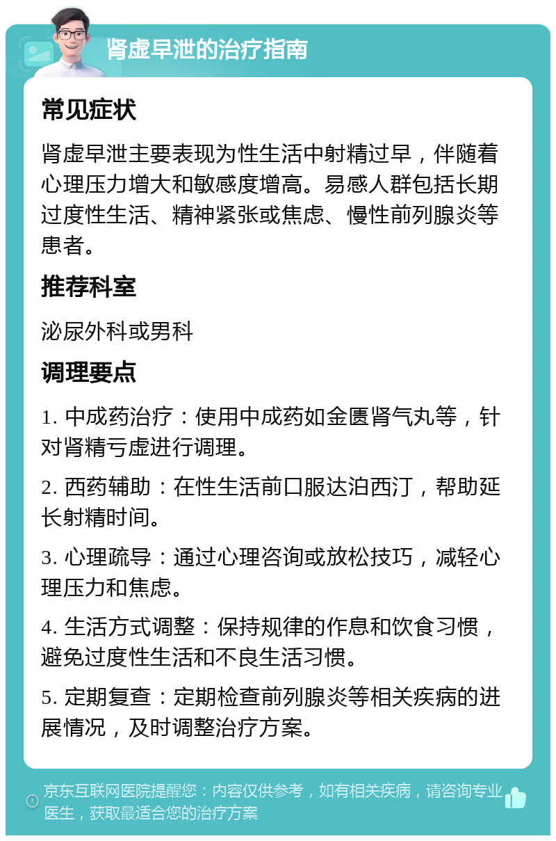 肾虚早泄的治疗指南 常见症状 肾虚早泄主要表现为性生活中射精过早，伴随着心理压力增大和敏感度增高。易感人群包括长期过度性生活、精神紧张或焦虑、慢性前列腺炎等患者。 推荐科室 泌尿外科或男科 调理要点 1. 中成药治疗：使用中成药如金匮肾气丸等，针对肾精亏虚进行调理。 2. 西药辅助：在性生活前口服达泊西汀，帮助延长射精时间。 3. 心理疏导：通过心理咨询或放松技巧，减轻心理压力和焦虑。 4. 生活方式调整：保持规律的作息和饮食习惯，避免过度性生活和不良生活习惯。 5. 定期复查：定期检查前列腺炎等相关疾病的进展情况，及时调整治疗方案。