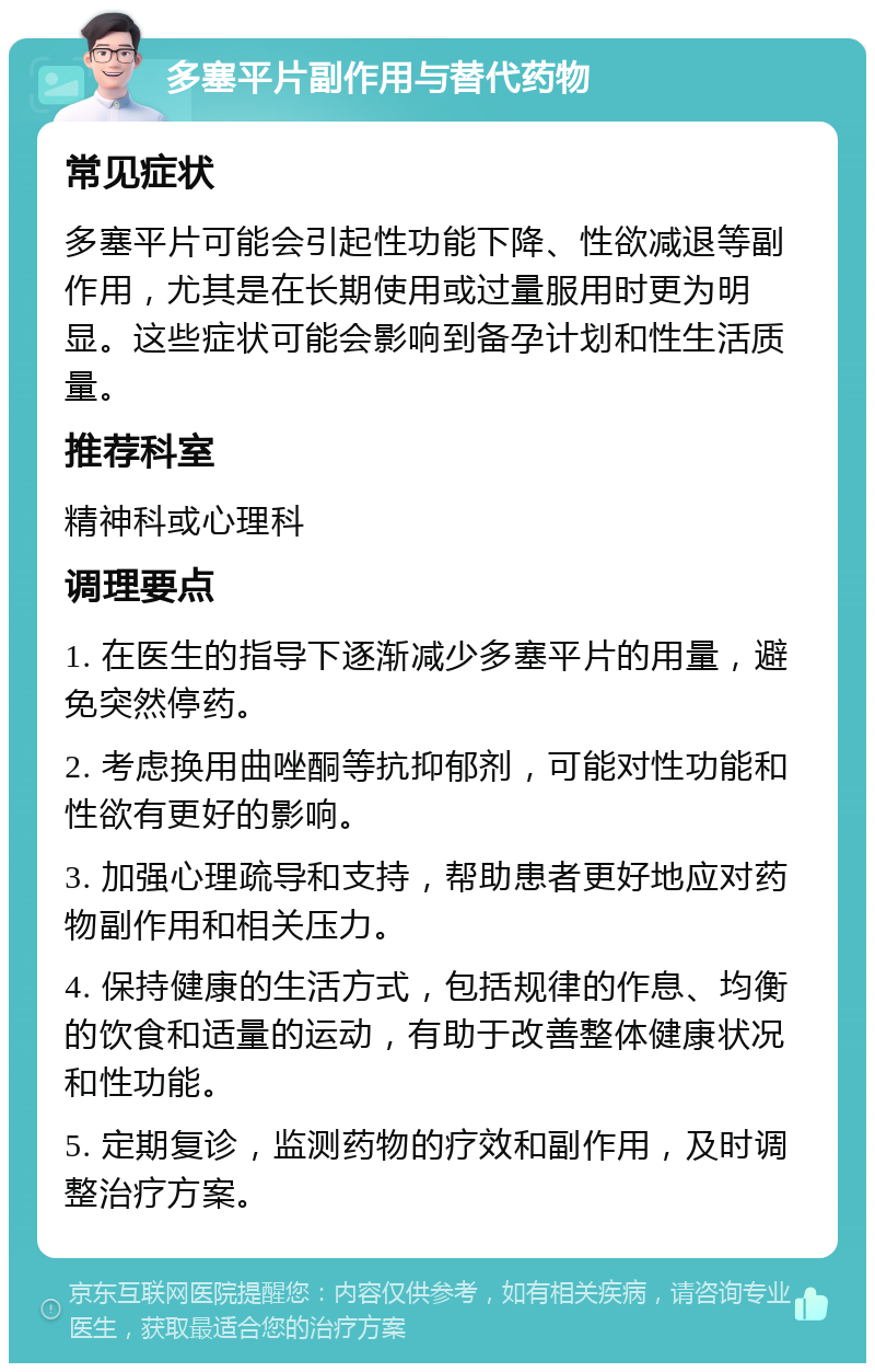 多塞平片副作用与替代药物 常见症状 多塞平片可能会引起性功能下降、性欲减退等副作用，尤其是在长期使用或过量服用时更为明显。这些症状可能会影响到备孕计划和性生活质量。 推荐科室 精神科或心理科 调理要点 1. 在医生的指导下逐渐减少多塞平片的用量，避免突然停药。 2. 考虑换用曲唑酮等抗抑郁剂，可能对性功能和性欲有更好的影响。 3. 加强心理疏导和支持，帮助患者更好地应对药物副作用和相关压力。 4. 保持健康的生活方式，包括规律的作息、均衡的饮食和适量的运动，有助于改善整体健康状况和性功能。 5. 定期复诊，监测药物的疗效和副作用，及时调整治疗方案。