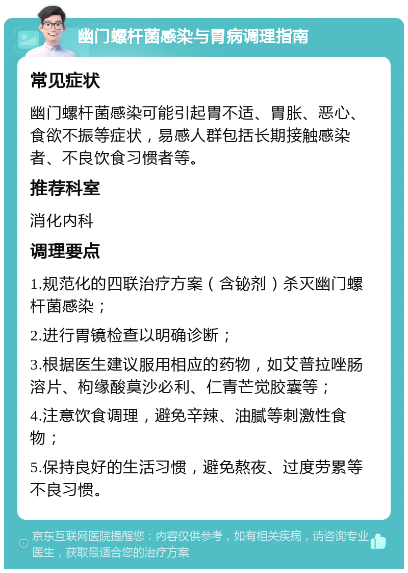 幽门螺杆菌感染与胃病调理指南 常见症状 幽门螺杆菌感染可能引起胃不适、胃胀、恶心、食欲不振等症状，易感人群包括长期接触感染者、不良饮食习惯者等。 推荐科室 消化内科 调理要点 1.规范化的四联治疗方案（含铋剂）杀灭幽门螺杆菌感染； 2.进行胃镜检查以明确诊断； 3.根据医生建议服用相应的药物，如艾普拉唑肠溶片、枸缘酸莫沙必利、仁青芒觉胶囊等； 4.注意饮食调理，避免辛辣、油腻等刺激性食物； 5.保持良好的生活习惯，避免熬夜、过度劳累等不良习惯。