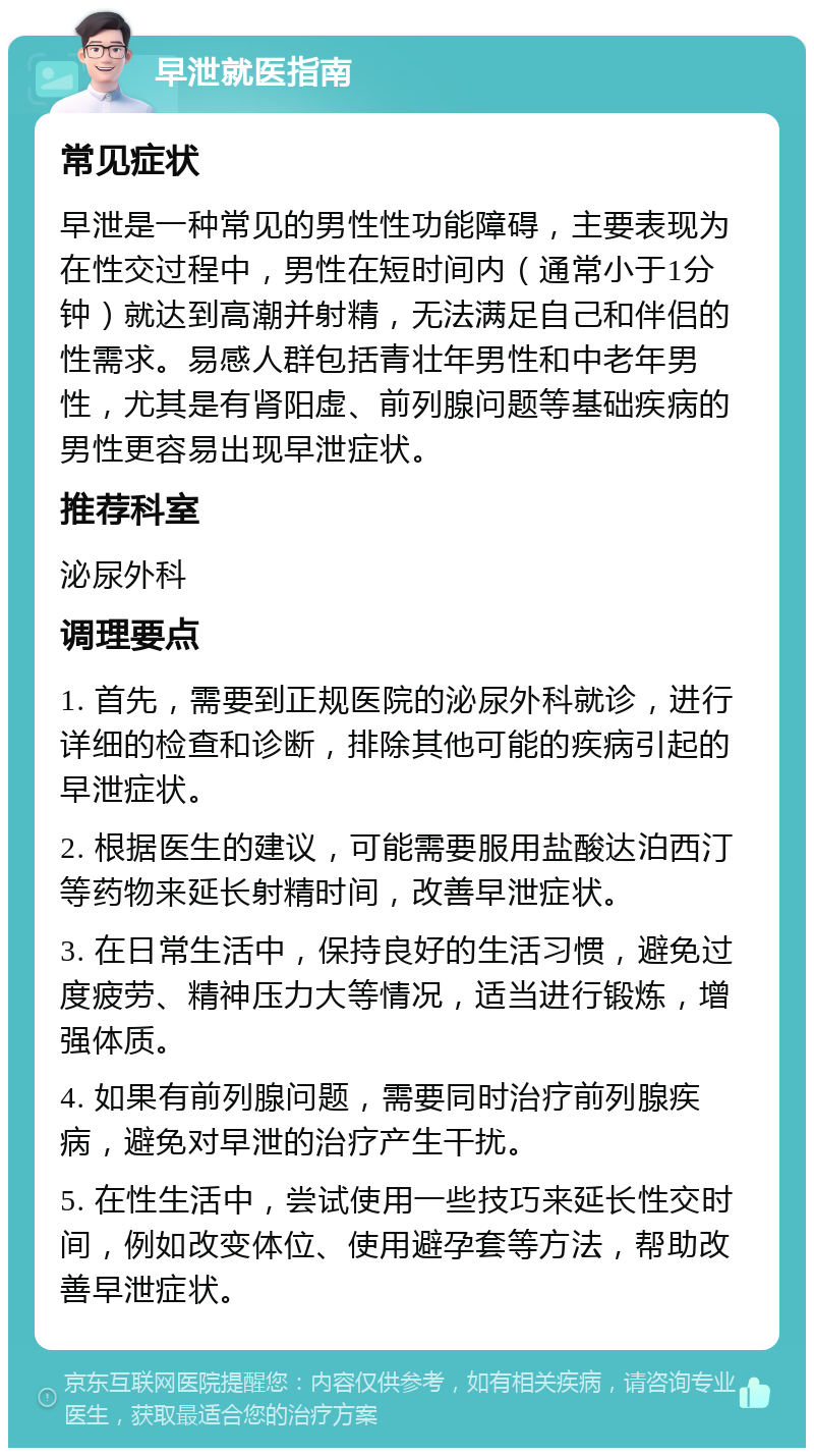 早泄就医指南 常见症状 早泄是一种常见的男性性功能障碍，主要表现为在性交过程中，男性在短时间内（通常小于1分钟）就达到高潮并射精，无法满足自己和伴侣的性需求。易感人群包括青壮年男性和中老年男性，尤其是有肾阳虚、前列腺问题等基础疾病的男性更容易出现早泄症状。 推荐科室 泌尿外科 调理要点 1. 首先，需要到正规医院的泌尿外科就诊，进行详细的检查和诊断，排除其他可能的疾病引起的早泄症状。 2. 根据医生的建议，可能需要服用盐酸达泊西汀等药物来延长射精时间，改善早泄症状。 3. 在日常生活中，保持良好的生活习惯，避免过度疲劳、精神压力大等情况，适当进行锻炼，增强体质。 4. 如果有前列腺问题，需要同时治疗前列腺疾病，避免对早泄的治疗产生干扰。 5. 在性生活中，尝试使用一些技巧来延长性交时间，例如改变体位、使用避孕套等方法，帮助改善早泄症状。