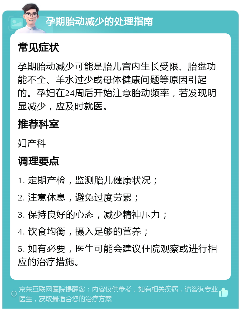 孕期胎动减少的处理指南 常见症状 孕期胎动减少可能是胎儿宫内生长受限、胎盘功能不全、羊水过少或母体健康问题等原因引起的。孕妇在24周后开始注意胎动频率，若发现明显减少，应及时就医。 推荐科室 妇产科 调理要点 1. 定期产检，监测胎儿健康状况； 2. 注意休息，避免过度劳累； 3. 保持良好的心态，减少精神压力； 4. 饮食均衡，摄入足够的营养； 5. 如有必要，医生可能会建议住院观察或进行相应的治疗措施。