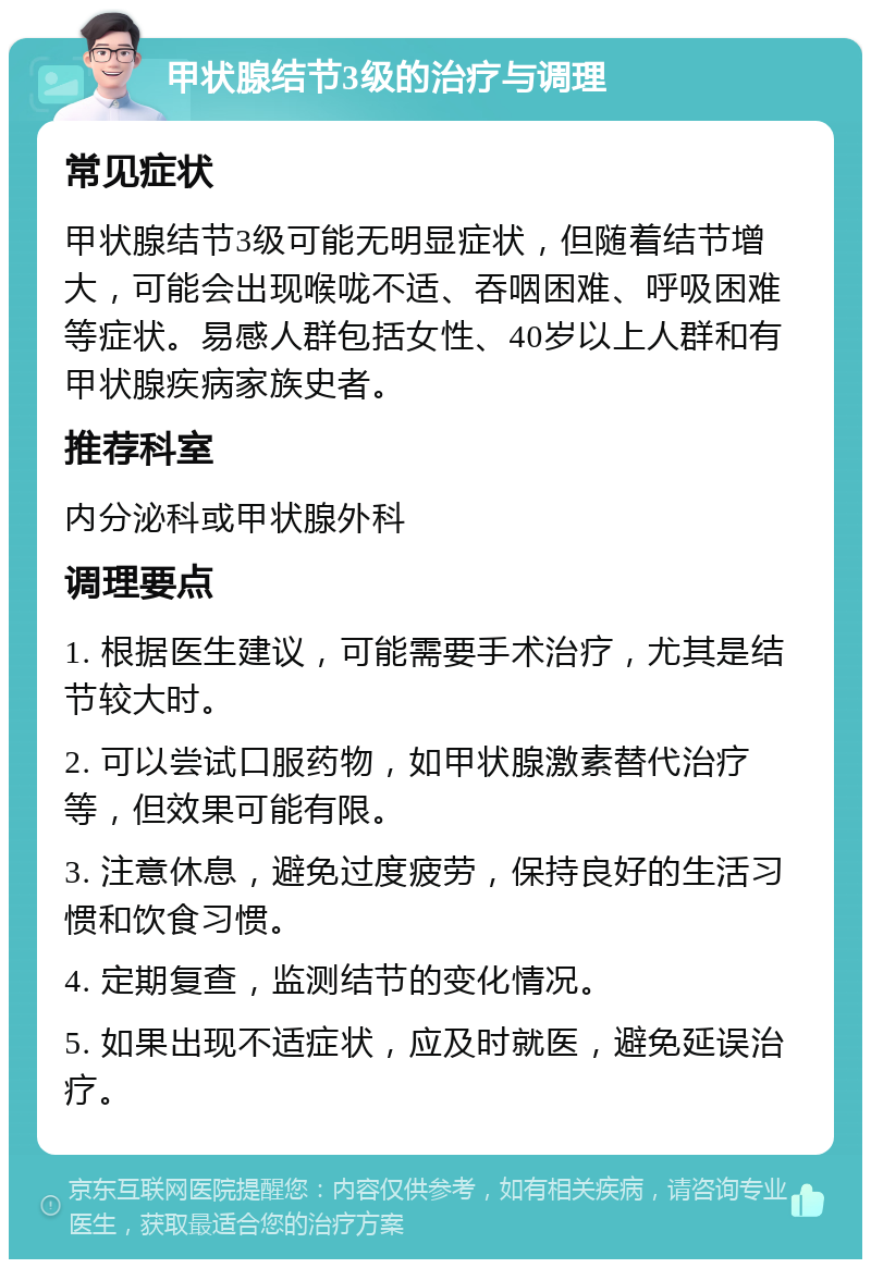 甲状腺结节3级的治疗与调理 常见症状 甲状腺结节3级可能无明显症状，但随着结节增大，可能会出现喉咙不适、吞咽困难、呼吸困难等症状。易感人群包括女性、40岁以上人群和有甲状腺疾病家族史者。 推荐科室 内分泌科或甲状腺外科 调理要点 1. 根据医生建议，可能需要手术治疗，尤其是结节较大时。 2. 可以尝试口服药物，如甲状腺激素替代治疗等，但效果可能有限。 3. 注意休息，避免过度疲劳，保持良好的生活习惯和饮食习惯。 4. 定期复查，监测结节的变化情况。 5. 如果出现不适症状，应及时就医，避免延误治疗。