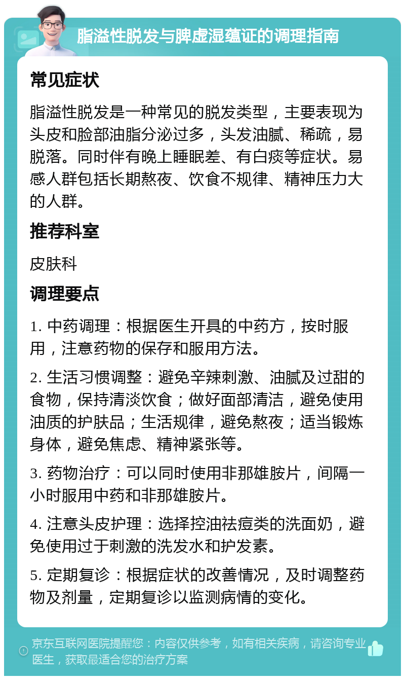 脂溢性脱发与脾虚湿蕴证的调理指南 常见症状 脂溢性脱发是一种常见的脱发类型，主要表现为头皮和脸部油脂分泌过多，头发油腻、稀疏，易脱落。同时伴有晚上睡眠差、有白痰等症状。易感人群包括长期熬夜、饮食不规律、精神压力大的人群。 推荐科室 皮肤科 调理要点 1. 中药调理：根据医生开具的中药方，按时服用，注意药物的保存和服用方法。 2. 生活习惯调整：避免辛辣刺激、油腻及过甜的食物，保持清淡饮食；做好面部清洁，避免使用油质的护肤品；生活规律，避免熬夜；适当锻炼身体，避免焦虑、精神紧张等。 3. 药物治疗：可以同时使用非那雄胺片，间隔一小时服用中药和非那雄胺片。 4. 注意头皮护理：选择控油祛痘类的洗面奶，避免使用过于刺激的洗发水和护发素。 5. 定期复诊：根据症状的改善情况，及时调整药物及剂量，定期复诊以监测病情的变化。