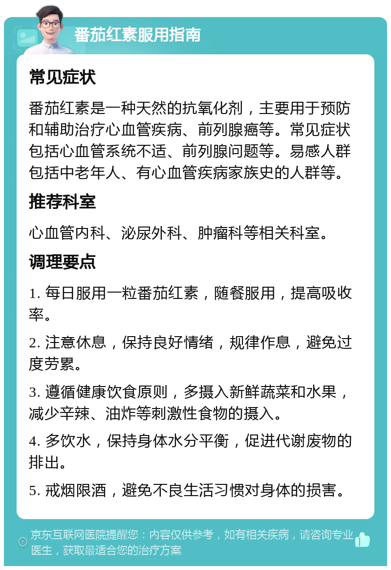 番茄红素服用指南 常见症状 番茄红素是一种天然的抗氧化剂，主要用于预防和辅助治疗心血管疾病、前列腺癌等。常见症状包括心血管系统不适、前列腺问题等。易感人群包括中老年人、有心血管疾病家族史的人群等。 推荐科室 心血管内科、泌尿外科、肿瘤科等相关科室。 调理要点 1. 每日服用一粒番茄红素，随餐服用，提高吸收率。 2. 注意休息，保持良好情绪，规律作息，避免过度劳累。 3. 遵循健康饮食原则，多摄入新鲜蔬菜和水果，减少辛辣、油炸等刺激性食物的摄入。 4. 多饮水，保持身体水分平衡，促进代谢废物的排出。 5. 戒烟限酒，避免不良生活习惯对身体的损害。