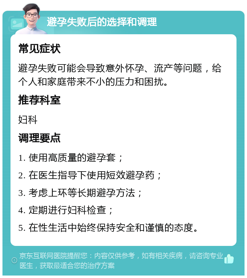 避孕失败后的选择和调理 常见症状 避孕失败可能会导致意外怀孕、流产等问题，给个人和家庭带来不小的压力和困扰。 推荐科室 妇科 调理要点 1. 使用高质量的避孕套； 2. 在医生指导下使用短效避孕药； 3. 考虑上环等长期避孕方法； 4. 定期进行妇科检查； 5. 在性生活中始终保持安全和谨慎的态度。