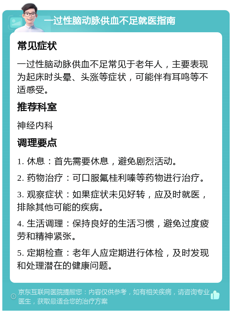 一过性脑动脉供血不足就医指南 常见症状 一过性脑动脉供血不足常见于老年人，主要表现为起床时头晕、头涨等症状，可能伴有耳鸣等不适感受。 推荐科室 神经内科 调理要点 1. 休息：首先需要休息，避免剧烈活动。 2. 药物治疗：可口服氟桂利嗪等药物进行治疗。 3. 观察症状：如果症状未见好转，应及时就医，排除其他可能的疾病。 4. 生活调理：保持良好的生活习惯，避免过度疲劳和精神紧张。 5. 定期检查：老年人应定期进行体检，及时发现和处理潜在的健康问题。