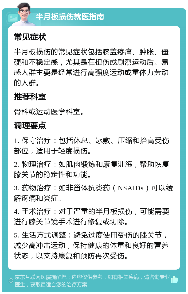 半月板损伤就医指南 常见症状 半月板损伤的常见症状包括膝盖疼痛、肿胀、僵硬和不稳定感，尤其是在扭伤或剧烈运动后。易感人群主要是经常进行高强度运动或重体力劳动的人群。 推荐科室 骨科或运动医学科室。 调理要点 1. 保守治疗：包括休息、冰敷、压缩和抬高受伤部位，适用于轻度损伤。 2. 物理治疗：如肌肉锻炼和康复训练，帮助恢复膝关节的稳定性和功能。 3. 药物治疗：如非甾体抗炎药（NSAIDs）可以缓解疼痛和炎症。 4. 手术治疗：对于严重的半月板损伤，可能需要进行膝关节镜手术进行修复或切除。 5. 生活方式调整：避免过度使用受伤的膝关节，减少高冲击运动，保持健康的体重和良好的营养状态，以支持康复和预防再次受伤。