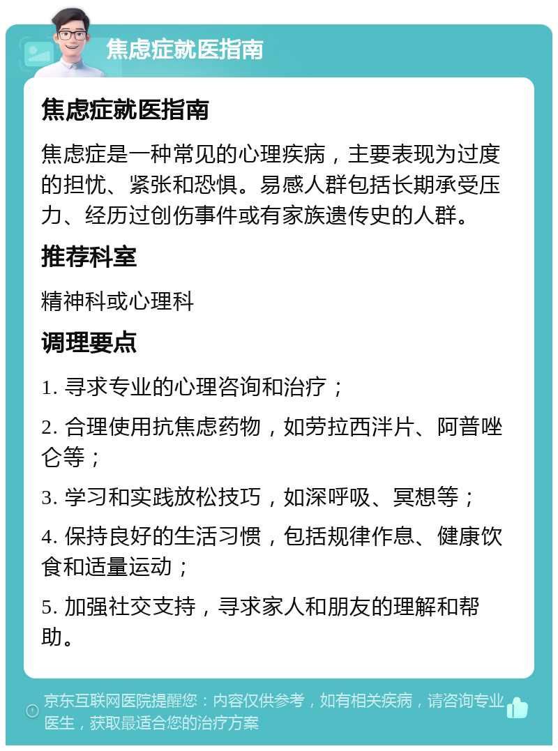 焦虑症就医指南 焦虑症就医指南 焦虑症是一种常见的心理疾病，主要表现为过度的担忧、紧张和恐惧。易感人群包括长期承受压力、经历过创伤事件或有家族遗传史的人群。 推荐科室 精神科或心理科 调理要点 1. 寻求专业的心理咨询和治疗； 2. 合理使用抗焦虑药物，如劳拉西泮片、阿普唑仑等； 3. 学习和实践放松技巧，如深呼吸、冥想等； 4. 保持良好的生活习惯，包括规律作息、健康饮食和适量运动； 5. 加强社交支持，寻求家人和朋友的理解和帮助。