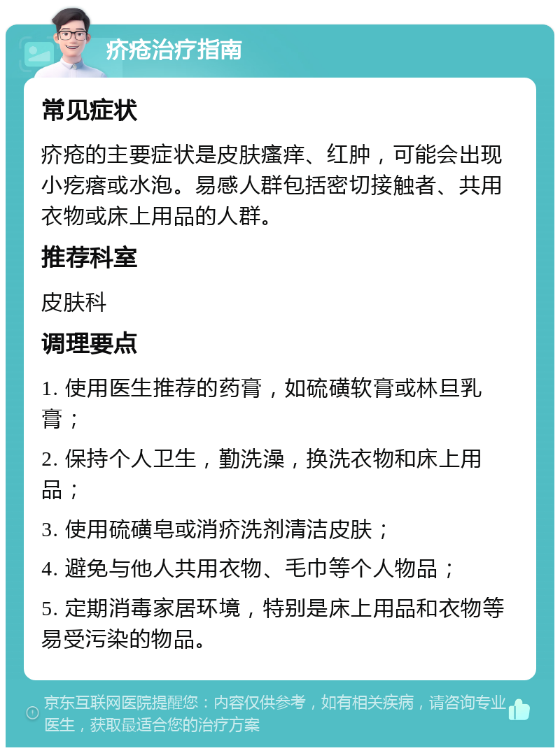 疥疮治疗指南 常见症状 疥疮的主要症状是皮肤瘙痒、红肿，可能会出现小疙瘩或水泡。易感人群包括密切接触者、共用衣物或床上用品的人群。 推荐科室 皮肤科 调理要点 1. 使用医生推荐的药膏，如硫磺软膏或林旦乳膏； 2. 保持个人卫生，勤洗澡，换洗衣物和床上用品； 3. 使用硫磺皂或消疥洗剂清洁皮肤； 4. 避免与他人共用衣物、毛巾等个人物品； 5. 定期消毒家居环境，特别是床上用品和衣物等易受污染的物品。