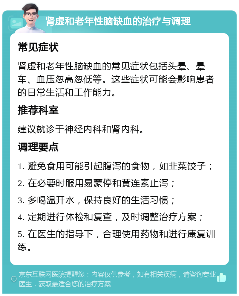 肾虚和老年性脑缺血的治疗与调理 常见症状 肾虚和老年性脑缺血的常见症状包括头晕、晕车、血压忽高忽低等。这些症状可能会影响患者的日常生活和工作能力。 推荐科室 建议就诊于神经内科和肾内科。 调理要点 1. 避免食用可能引起腹泻的食物，如韭菜饺子； 2. 在必要时服用易蒙停和黄连素止泻； 3. 多喝温开水，保持良好的生活习惯； 4. 定期进行体检和复查，及时调整治疗方案； 5. 在医生的指导下，合理使用药物和进行康复训练。