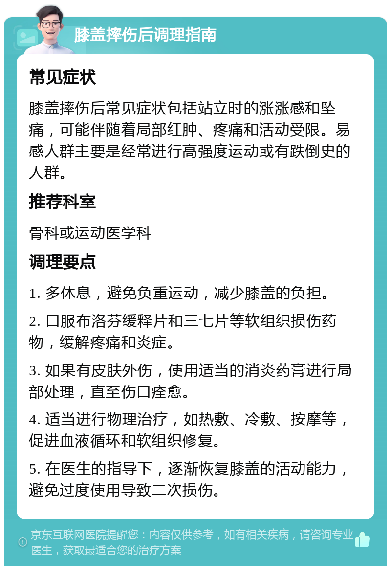 膝盖摔伤后调理指南 常见症状 膝盖摔伤后常见症状包括站立时的涨涨感和坠痛，可能伴随着局部红肿、疼痛和活动受限。易感人群主要是经常进行高强度运动或有跌倒史的人群。 推荐科室 骨科或运动医学科 调理要点 1. 多休息，避免负重运动，减少膝盖的负担。 2. 口服布洛芬缓释片和三七片等软组织损伤药物，缓解疼痛和炎症。 3. 如果有皮肤外伤，使用适当的消炎药膏进行局部处理，直至伤口痊愈。 4. 适当进行物理治疗，如热敷、冷敷、按摩等，促进血液循环和软组织修复。 5. 在医生的指导下，逐渐恢复膝盖的活动能力，避免过度使用导致二次损伤。