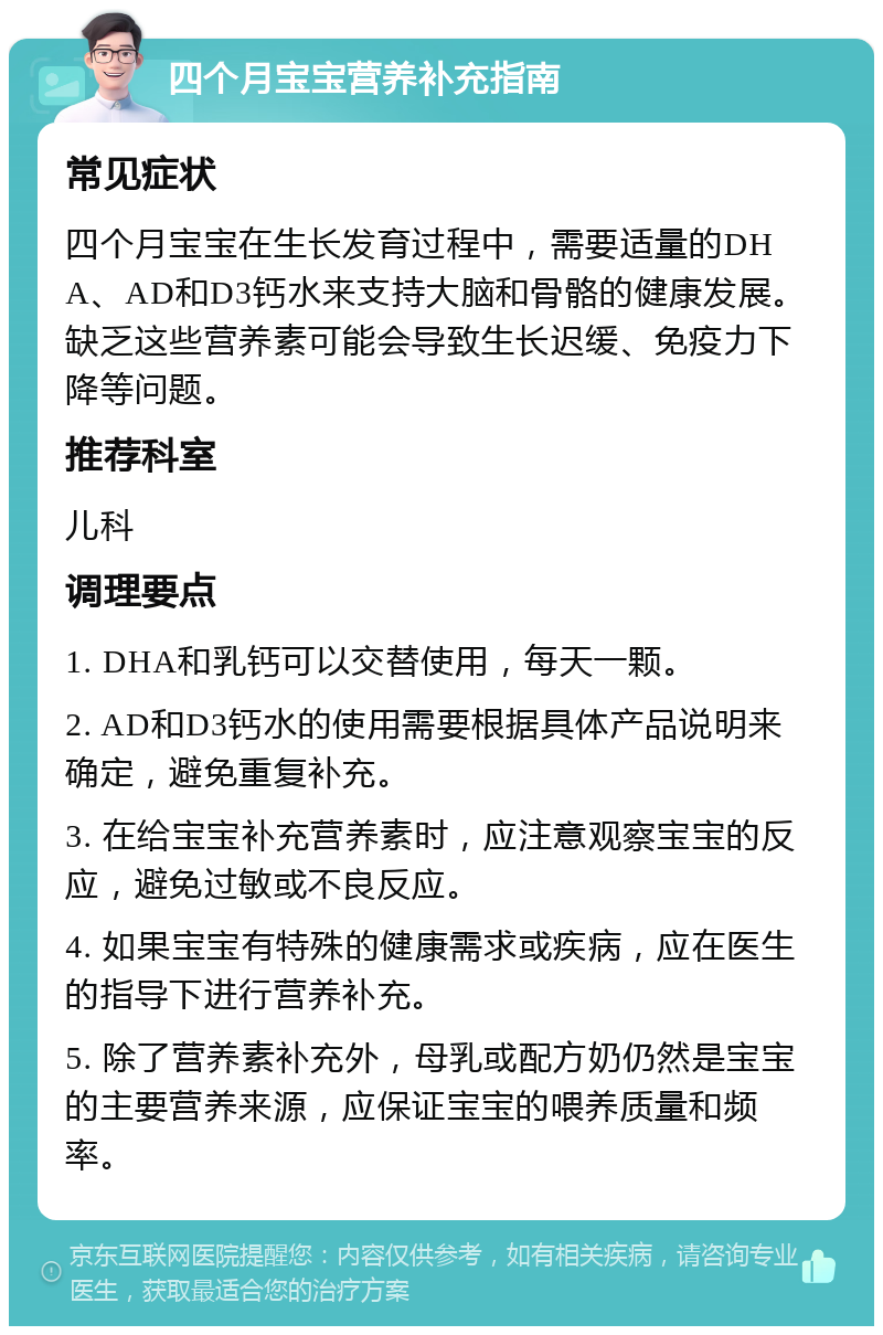 四个月宝宝营养补充指南 常见症状 四个月宝宝在生长发育过程中，需要适量的DHA、AD和D3钙水来支持大脑和骨骼的健康发展。缺乏这些营养素可能会导致生长迟缓、免疫力下降等问题。 推荐科室 儿科 调理要点 1. DHA和乳钙可以交替使用，每天一颗。 2. AD和D3钙水的使用需要根据具体产品说明来确定，避免重复补充。 3. 在给宝宝补充营养素时，应注意观察宝宝的反应，避免过敏或不良反应。 4. 如果宝宝有特殊的健康需求或疾病，应在医生的指导下进行营养补充。 5. 除了营养素补充外，母乳或配方奶仍然是宝宝的主要营养来源，应保证宝宝的喂养质量和频率。