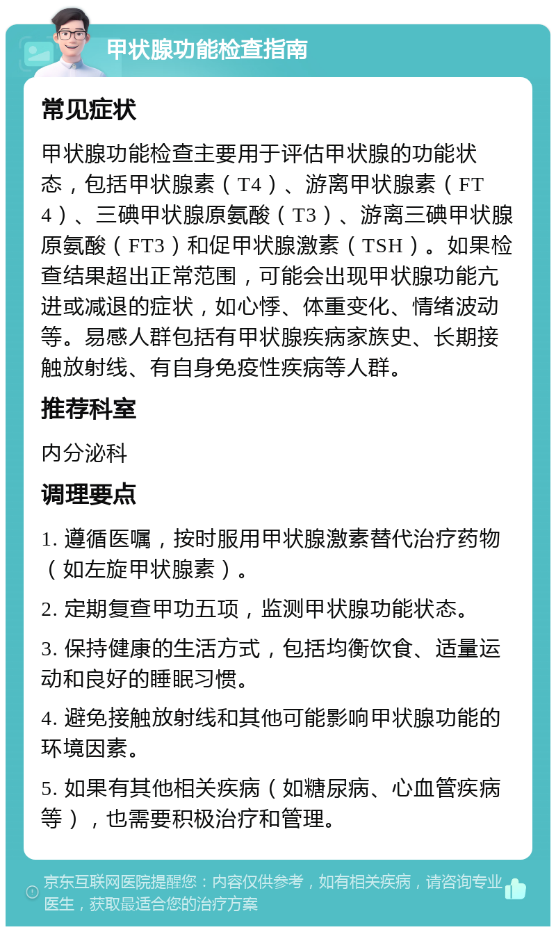 甲状腺功能检查指南 常见症状 甲状腺功能检查主要用于评估甲状腺的功能状态，包括甲状腺素（T4）、游离甲状腺素（FT4）、三碘甲状腺原氨酸（T3）、游离三碘甲状腺原氨酸（FT3）和促甲状腺激素（TSH）。如果检查结果超出正常范围，可能会出现甲状腺功能亢进或减退的症状，如心悸、体重变化、情绪波动等。易感人群包括有甲状腺疾病家族史、长期接触放射线、有自身免疫性疾病等人群。 推荐科室 内分泌科 调理要点 1. 遵循医嘱，按时服用甲状腺激素替代治疗药物（如左旋甲状腺素）。 2. 定期复查甲功五项，监测甲状腺功能状态。 3. 保持健康的生活方式，包括均衡饮食、适量运动和良好的睡眠习惯。 4. 避免接触放射线和其他可能影响甲状腺功能的环境因素。 5. 如果有其他相关疾病（如糖尿病、心血管疾病等），也需要积极治疗和管理。