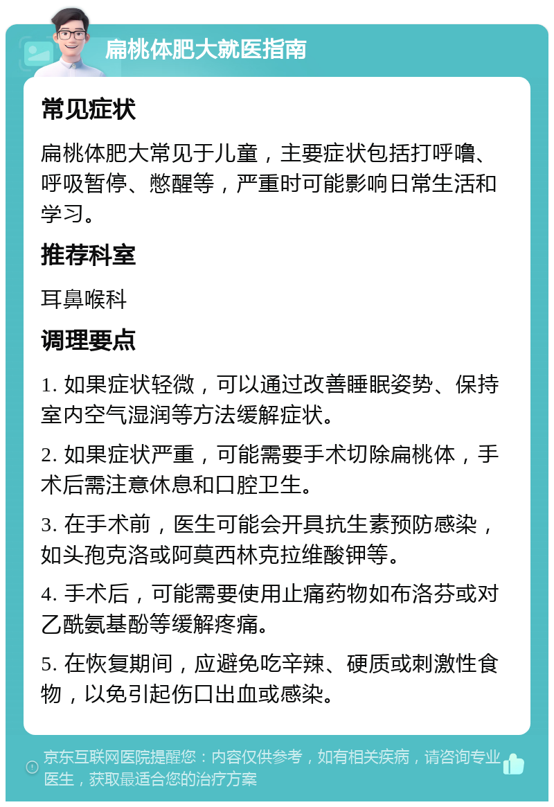 扁桃体肥大就医指南 常见症状 扁桃体肥大常见于儿童，主要症状包括打呼噜、呼吸暂停、憋醒等，严重时可能影响日常生活和学习。 推荐科室 耳鼻喉科 调理要点 1. 如果症状轻微，可以通过改善睡眠姿势、保持室内空气湿润等方法缓解症状。 2. 如果症状严重，可能需要手术切除扁桃体，手术后需注意休息和口腔卫生。 3. 在手术前，医生可能会开具抗生素预防感染，如头孢克洛或阿莫西林克拉维酸钾等。 4. 手术后，可能需要使用止痛药物如布洛芬或对乙酰氨基酚等缓解疼痛。 5. 在恢复期间，应避免吃辛辣、硬质或刺激性食物，以免引起伤口出血或感染。